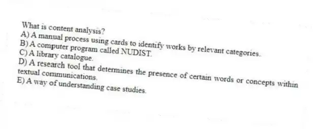 What is content analysis?
A) A manual process using cards to identify works by relevant categories.
B) A computer program called NUDIST.
C) A library catalogue.
D) A research tool that determines the presence of certain words or concepts within textual communications.
E) A way of understanding case studies.