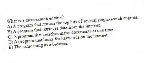 What is a meta-search engine?
A) A program that returns the top hits of several single-search engines.
B) A program that retrieves data from the internet.
C) A program that searches many documents at one time.
D) A program that looks for keywords on the internet.
E) The same thing as a browser.
