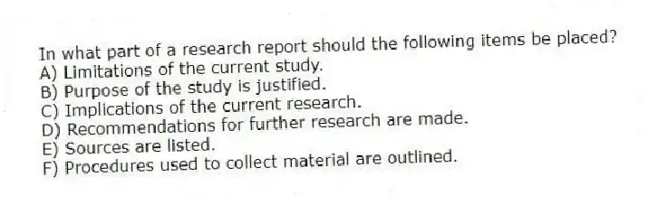 In what part of a research report should the following items be placed?
A) Limitations of the current study.
B) Purpose of the study is justified.
C) Implications of the current research.
D) Recommendations for further research are made.
E) Sources are listed.
F) Procedures used to collect material are outlined.