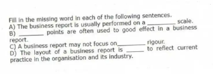 Fill in the missing word in each of the following sentences.
A) The business report is usually performed on a ________ scale.
B) _______ points are often used to good effect in a business report.
C) A business report may not focus on________ rigour.
D) The layout of a business report is _____ to reflect current practice in the organisation and its industry.
