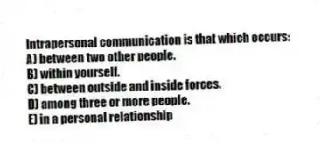 Intrapersonal communication is that which occurs:
A) between two other people.
B) within yourself.
C) between outside and inside forces.
D) among three or more people.
E) in a personal relationship