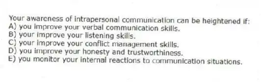 Your awareness of intrapersonal communication can be heightened if:
A) you improve your verbal communication skills.
B) your improve your listening skills.
C) your improve your conflict management skills.
D) you improve your honesty and trustworthiness.
E) you monitor your internal reactions to communication situations.