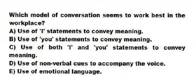 Which model of conversation seems to work best in the workplace?
A) Use of 'I' statements to convey meaning.
B) Use of 'you' statements to convey meaning.
C) Use of both 'I' and 'you' statements to convey meaning.
D) Use of non-verbal cues to accompany the voice.
E) Use of emotional language.