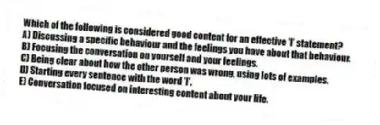 Which of the following is considered good content for an effective 'I' statement?
A) Discussing a specific behaviour and the feelings you have about that behaviour.
B) Focusing the conversation on yourself and your feelings.
C) Being clear about how the other person was wrong, using lots of examples.
D) Starting every sentence with the word 'I'.
E) Conversation focused on interesting content about your life.