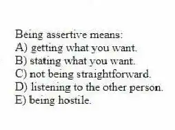 Being assertive means:
A) getting what you want.
B) stating what you want.
C) not being straightforward.
D) listening to the other person.
E) being hostile.