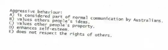 Aggressive behaviour:
A) is considered part of normal communication by Australians.
B) values others people's ideas.
C) values other people's property.
D) enhances self-esteem.
E) does not respect the rights of others.