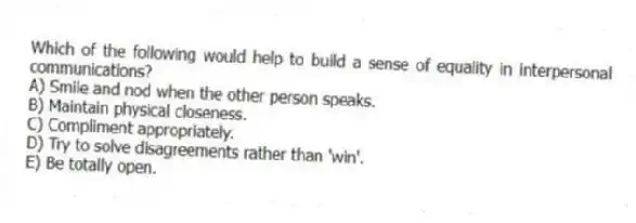 Which of the following would help to build a sense of equality in interpersonal communications?
A) Smile and nod when the other person speaks.
B) Maintain physical closeness.
C) Compliment appropriately.
D) Try to solve disagreements rather than 'win'.
E) Be totally open.