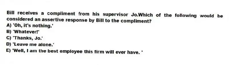 Bill receives a compliment from his supervisor Jo.Which of the following would be considered an assertive response by Bill to the compliment?
A) 'Oh, it's nothing.'
B) 'Whatever!'
C) 'Thanks, Jo.'
D) 'Leave me alone.'
E) 'Well, I am the best employee this firm will ever have. '