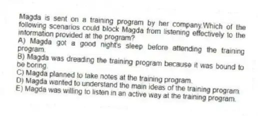 Magda is sent on a training program by her company.Which of the following scenarios could block Magda from listening effectively to the information provided at the program?
A) Magda got a good night's sleep before attending the training program.
B) Magda was dreading the training program because it was bound to be boring.
C) Magda planned to take notes at the training program.
D) Magda wanted to understand the main ideas of the training program.
E) Magda was willing to listen in an active way at the training program.
