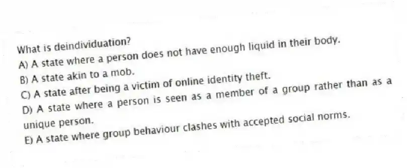 What is deindividuation?
A) A state where a person does not have enough liquid in their body.
B) A state akin to a mob.
C) A state after being a victim of online identity theft.
D) A state where a person is seen as a member of a group rather than as a unique person.
E) A state where group behaviour clashes with accepted social norms.