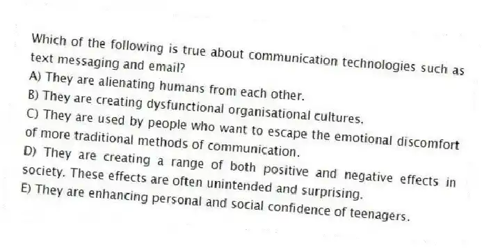 Which of the following is true about communication technologies such as text messaging and email?
A) They are alienating humans from each other.
B) They are creating dysfunctional organisational cultures.
C) They are used by people who want to escape the emotional discomfort of more traditional methods of communication.
D) They are creating a range of both positive and negative effects in society. These effects are often unintended and surprising.
E) They are enhancing personal and social confidence of teenagers.