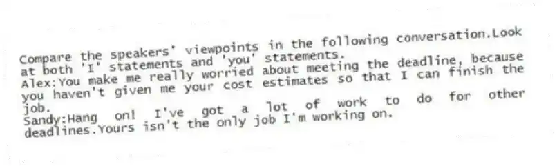 Compare the speakers' viewpoints in the following conversation.Look at both 'I' statements and 'you' statements.
Alex:You make me really worried about meeting the deadline, because you haven't given me your cost estimates so that I can finish the job.
Sandy:Hang on! I've got a lot of work to do for other deadlines.Yours isn't the only job I'm working on.