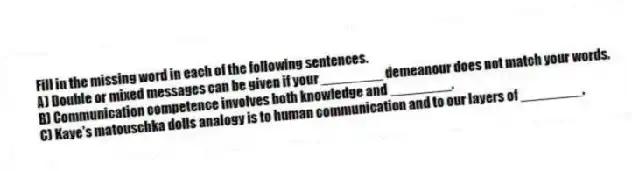 Fill in the missing word in each of the following sentences.
A) Double or mixed messages can be given if your ________ demeanour does not match your words.
B) Communication competence involves both knowledge and ________.
C) Kaye's matouschka dolls analogy is to human communication and to our layers of ________.