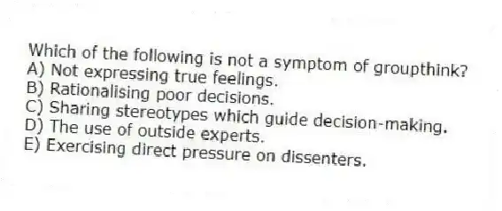 Which of the following is not a symptom of groupthink?
A) Not expressing true feelings.
B) Rationalising poor decisions.
C) Sharing stereotypes which guide decision-making.
D) The use of outside experts.
E) Exercising direct pressure on dissenters.