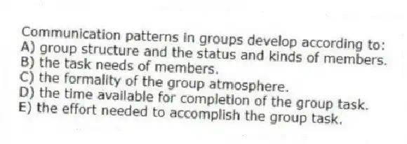 Communication patterns in groups develop according to:
A) group structure and the status and kinds of members.
B) the task needs of members.
C) the formality of the group atmosphere.
D) the time available for completion of the group task.
E) the effort needed to accomplish the group task.