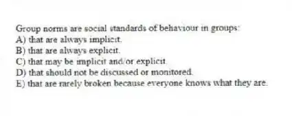 Group norms are social standards of behaviour in groups:
A) that are always implicit.
B) that are always explicit.
C) that may be implicit and/or explicit.
D) that should not be discussed or monitored.
E) that are rarely broken because everyone knows what they are.