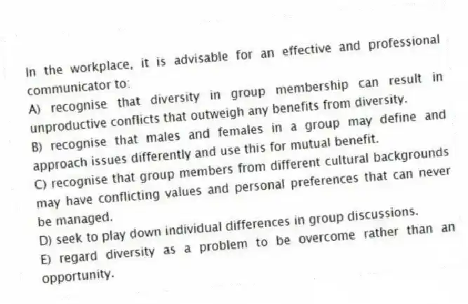 In the workplace, it is advisable for an effective and professional communicator to:
A) recognise that diversity in group membership can result in unproductive conflicts that outweigh any benefits from diversity.
B) recognise that males and females in a group may define and approach issues differently and use this for mutual benefit.
C) recognise that group members from different cultural backgrounds may have conflicting values and personal preferences that can never be managed.
D) seek to play down individual differences in group discussions.
E) regard diversity as a problem to be overcome rather than an opportunity.