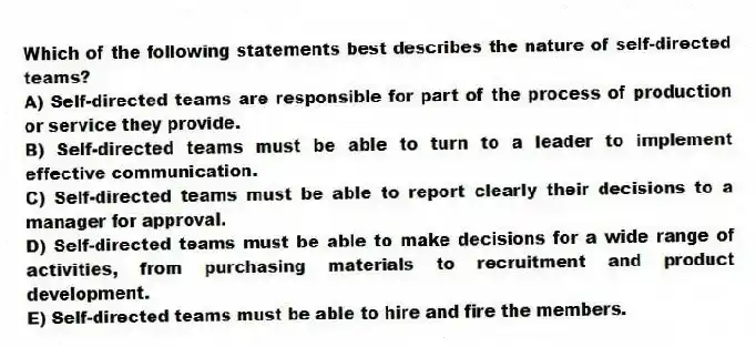 Which of the following statements best describes the nature of self-directed teams?
A) Self-directed teams are responsible for part of the process of production or service they provide.
B) Self-directed teams must be able to turn to a leader to implement effective communication.
C) Self-directed teams must be able to report clearly their decisions to a manager for approval.
D) Self-directed teams must be able to make decisions for a wide range of activities, from purchasing materials to recruitment and product development.
E) Self-directed teams must be able to hire and fire the members.