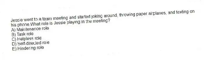 Jessie went to a team meeting and started joking around, throwing paper airplanes, and texting on his phone.What role is Jessie playing in the meeting?
A) Maintenance role
B) Task role
C) Helpless role
D) Self-directed role
E) Hindering role