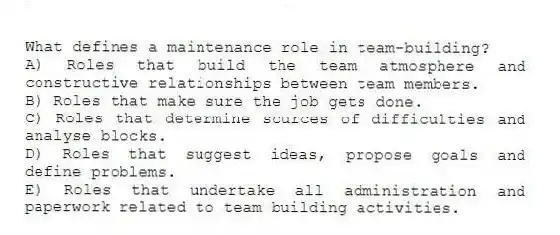 What defines a maintenance role in team-building?
A) Roles that build the team atmosphere and constructive relationships between team members.
B) Roles that make sure the job gets done.
C) Roles that determine sources of difficulties and analyse blocks.
D) Roles that suggest ideas, propose goals and define problems.
E) Roles that undertake all administration and paperwork related to team building activities.