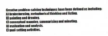 Creative problem-solving techniques have been defined as including:
A) brainstorming, metaphorical thinking and listing.
B) painting and drawing.
C) conceptual mapping, summarising and minuting.
D) evaluation and analysis.
E) goal-setting activities.