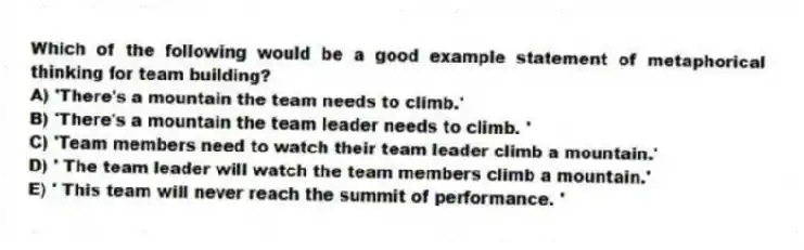 Which of the following would be a good example statement of metaphorical thinking for team building?
A) 'There's a mountain the team needs to climb.'
B) 'There's a mountain the team leader needs to climb. '
C) 'Team members need to watch their team leader climb a mountain.'
D) ' The team leader will watch the team members climb a mountain.'
E) ' This team will never reach the summit of performance. '