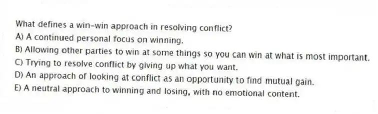 What defines a win-win approach in resolving conflict?
A) A continued personal focus on winning.
B) Allowing other parties to win at some things so you can win at what is most important.
C) Trying to resolve conflict by giving up what you want.
D) An approach of looking at conflict as an opportunity to find mutual gain.
E) A neutral approach to winning and losing, with no emotional content.