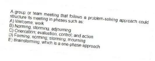 A group or team meeting that follows a problem-solving approach could structure its meeting in phases such as:
A) Welcome; work
B) Norming, storming, adjourning
C) Orientation; evaluation; control; and action
D) Forming; norming; storming; mourning
E) Brainstorming, which is a one-phase approach