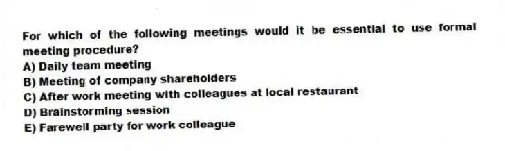 For which of the following meetings would it be essential to use formal meeting procedure?
A) Daily team meeting
B) Meeting of company shareholders
C) After work meeting with colleagues at local restaurant
D) Brainstorming session
E) Farewell party for work colleague
