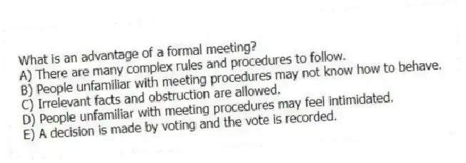 What is an advantage of a formal meeting?
A) There are many complex rules and procedures to follow.
B) People unfamiliar with meeting procedures may not know how to behave.
C) Irrelevant facts and obstruction are allowed.
D) People unfamiliar with meeting procedures may feel intimidated.
E) A decision is made by voting and the vote is recorded.