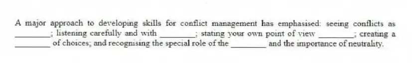 A major approach to developing skills for conflict management has emphasised: seeing conflicts as ________; listening carefully and with ________; stating your own point of view ________; creating a ________ of choices; and recognising the special role of the ________ and the importance of neutrality.