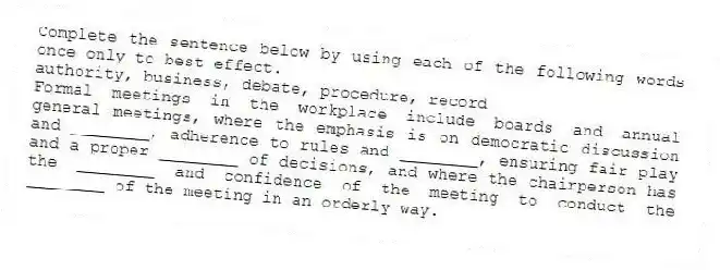 Complete the sentence below by using each of the following words once only to best effect.
authority, business, debate, procedure, record
Formal meetings in the workplace include boards and annual general meetings, where the emphasis is on democratic discussion and ________, adherence to rules and ________, ensuring fair play and a proper ________ of decisions, and where the chairperson has the ________ and confidence of the meeting to conduct the ________ of the meeting in an orderly way.