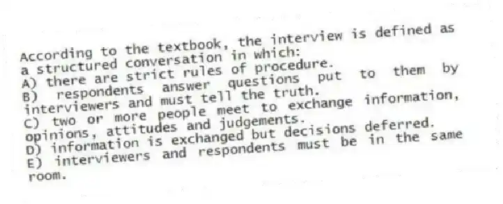 According to the textbook, the interview is defined as a structured conversation in which:
A) there are strict rules of procedure.
B) respondents answer questions put to them by interviewers and must tell the truth.
C) two or more people meet to exchange information, opinions, attitudes and judgements.
D) information is exchanged but decisions deferred.
E) interviewers and respondents must be in the same room.