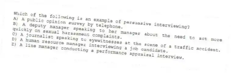 Which of the following is an example of persuasive interviewing?
A) A public opinion survey by telephone.
B) A deputy manager speaking to her manager about the need to act more quickly on sexual harassment complaints.
C) A journalist speaking to eyewitnesses at the scene of a traffic accident.
D) A human resource manager interviewing a job candidate.
E) A line manager conducting a performance appraisal interview.