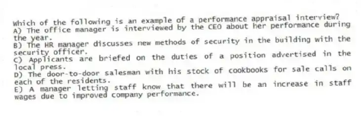Which of the following is an example of a performance appraisal interview?
A) The office manager is interviewed by the CEO about her performance during the year.
B) The HR manager discusses new methods of security in the building with the security officer.
C) Applicants are briefed on the duties of a position advertised in the local press.
D) The door-to-door salesman with his stock of cookbooks for sale calls on each of the residents.
E) A manager letting staff know that there will be an increase in staff wages due to improved company performance.