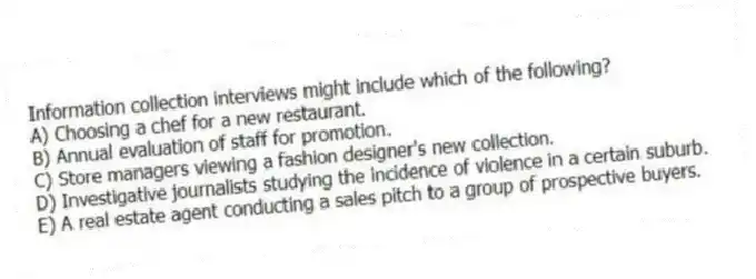 Information collection interviews might include which of the following?
A) Choosing a chef for a new restaurant.
B) Annual evaluation of staff for promotion.
C) Store managers viewing a fashion designer's new collection.
D) Investigative journalists studying the incidence of violence in a certain suburb.
E) A real estate agent conducting a sales pitch to a group of prospective buyers.
