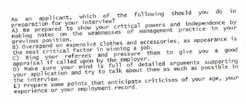 As an applicant, which of the following should you do in preparation for your interview?
A) Be prepared to show your critical powers and independence by making notes on the weaknesses of management practice in your previous position.
B) Overspend on expensive clothes and accessories, as appearance is the most critical factor in winning a job.
C) Ring your referees and pressure them to give you a good appraisal if called upon by the employer.
D) Make sure your mind is full of detailed arguments supporting your application and try to talk about them as much as possible in the interview.
E) Prepare some points that anticipate criticisms of your age, your experience or your employment record.