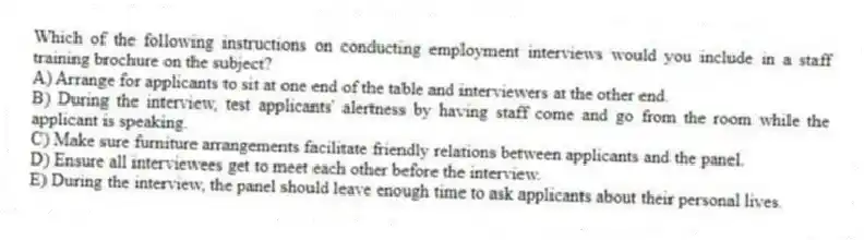 Which of the following instructions on conducting employment interviews would you include in a staff training brochure on the subject?
A) Arrange for applicants to sit at one end of the table and interviewers at the other end.
B) During the interview, test applicants' alertness by having staff come and go from the room while the applicant is speaking.
C) Make sure furniture arrangements facilitate friendly relations between applicants and the panel.
D) Ensure all interviewees get to meet each other before the interview.
E) During the interview, the panel should leave enough time to ask applicants about their personal lives.