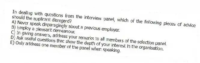 In dealing with questions from the interview panel, which of the following pieces of advice should the applicant disregard?
A) Never speak disparagingly about a previous employer.
B) Employ a pleasant demeanour.
C) In giving answers, address your remarks to all members of the selection panel.
D) Ask useful questions that show the depth of your interest in the organisation.
E) Only address one member of the panel when speaking.