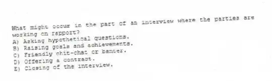 What might occur in the part of an interview where the parties are working on rapport?
A) Asking hypothetical questions.
B) Raising goals and achievements.
C) Friendly chit-chat or banter.
D) Offering a contract.
E) Closing of the interview.