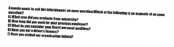 Amanda wants to ask her interviewees an open question.Which of the following is an example of an open question?
A) What year did you graduate from university?
B) How long did you work for your previous employer?
C) What do you consider your finest personal qualities?
D) Have you got a driver's licence?
E) Have you visited our organisation before?