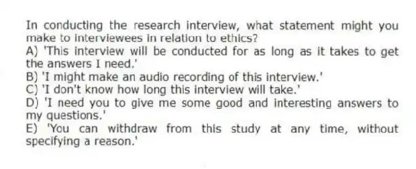 In conducting the research interview, what statement might you make to interviewees in relation to ethics?
A) 'This interview will be conducted for as long as it takes to get the answers I need.'
B) 'I might make an audio recording of this interview.'
C) 'I don't know how long this interview will take.'
D) 'I need you to give me some good and interesting answers to my questions.'
E) 'You can withdraw from this study at any time, without specifying a reason.'