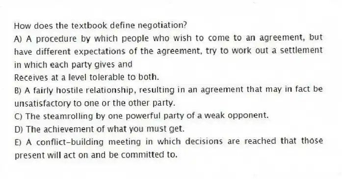 How does the textbook define negotiation?
A) A procedure by which people who wish to come to an agreement, but have different expectations of the agreement, try to work out a settlement in which each party gives and
Receives at a level tolerable to both.
B) A fairly hostile relationship, resulting in an agreement that may in fact be unsatisfactory to one or the other party.
C) The steamrolling by one powerful party of a weak opponent.
D) The achievement of what you must get.
E) A conflict-building meeting in which decisions are reached that those present will act on and be committed to.