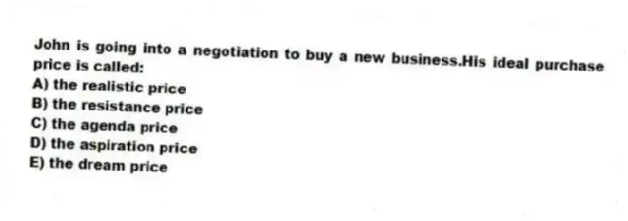 John is going into a negotiation to buy a new business.His ideal purchase price is called:
A) the realistic price
B) the resistance price
C) the agenda price
D) the aspiration price
E) the dream price