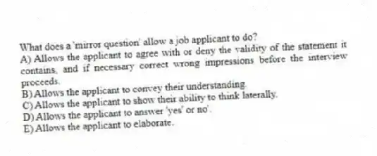 What does a 'mirror question' allow a job applicant to do?
A) Allows the applicant to agree with or deny the validity of the statement it contains, and if necessary correct wrong impressions before the interview proceeds.
B) Allows the applicant to convey their understanding.
C) Allows the applicant to show their ability to think laterally.
D) Allows the applicant to answer 'yes' or no'.
E) Allows the applicant to elaborate.