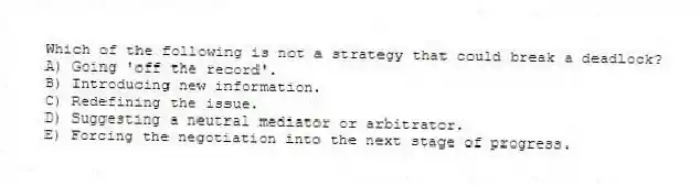 Which of the following is not a strategy that could break a deadlock?
A) Going 'off the record'.
B) Introducing new information.
C) Redefining the issue.
D) Suggesting a neutral mediator or arbitrator.
E) Forcing the negotiation into the next stage of progress.