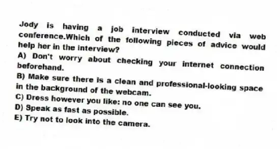 Jody is having a job interview conducted via web conference.Which of the following pieces of advice would help her in the interview?
A) Don't worry about checking your internet connection beforehand.
B) Make sure there is a clean and professional-looking space in the background of the webcam.
C) Dress however you like: no one can see you.
D) Speak as fast as possible.
E) Try not to look into the camera.
