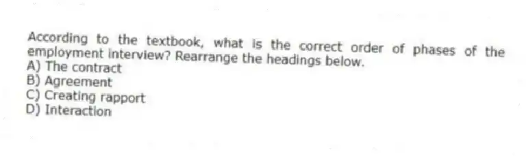 According to the textbook, what is the correct order of phases of the employment interview? Rearrange the headings below.
A) The contract
B) Agreement
C) Creating rapport
D) Interaction