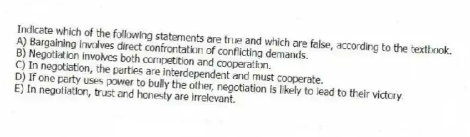 Indicate which of the following statements are true and which are false, according to the textbook.
A) Bargaining involves direct confrontation of conflicting demands.
B) Negotiation involves both competition and cooperation.
C) In negotiation, the parties are interdependent and must cooperate.
D) If one party uses power to bully the other, negotiation is likely to lead to their victory.
E) In negotiation, trust and honesty are irrelevant.