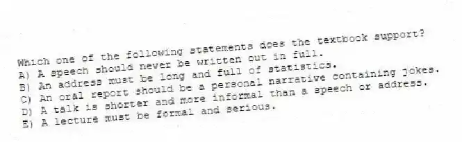 Which one of the following statements does the textbook support?
A) A speech should never be written out in full.
B) An address must be long and full of statistics.
C) An oral report should be a personal narrative containing jokes.
D) A talk is shorter and more informal than a speech or address.
E) A lecture must be formal and serious.